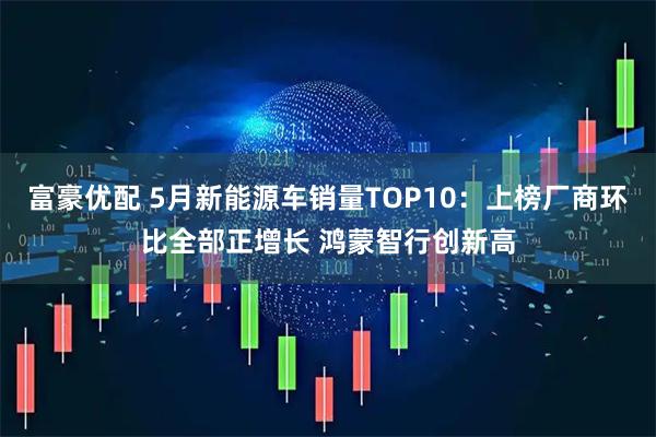 富豪优配 5月新能源车销量TOP10:上榜厂商环比全部正增长 鸿蒙智行创新高