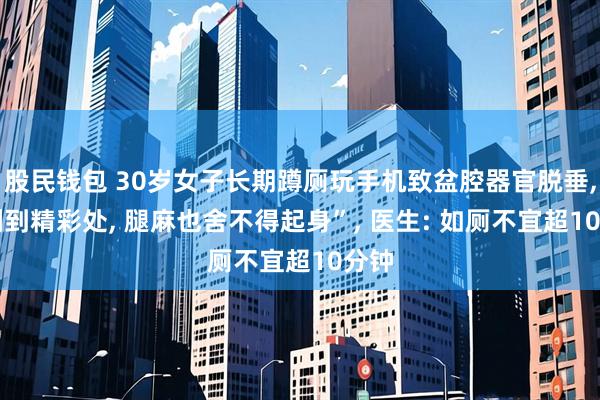股民钱包 30岁女子长期蹲厕玩手机致盆腔器官脱垂, “刷到精彩处, 腿麻也舍不得起身”, 医生: 如厕不宜超10分钟