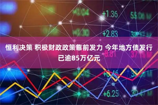 恒利决策 积极财政政策靠前发力 今年地方债发行已逾85万亿元