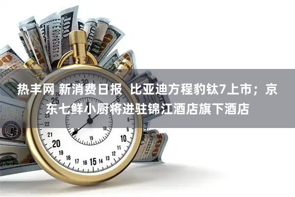 热丰网 新消费日报  比亚迪方程豹钛7上市；京东七鲜小厨将进驻锦江酒店旗下酒店