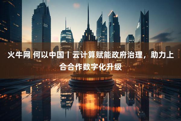火牛网 何以中国丨云计算赋能政府治理，助力上合合作数字化升级