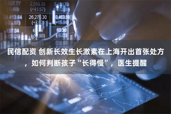 民信配资 创新长效生长激素在上海开出首张处方，如何判断孩子“长得慢”，医生提醒