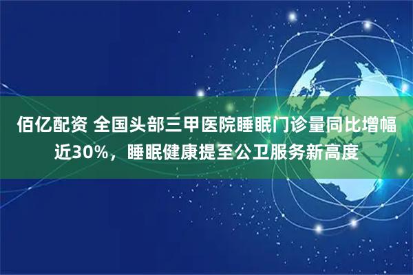 佰亿配资 全国头部三甲医院睡眠门诊量同比增幅近30%，睡眠健康提至公卫服务新高度