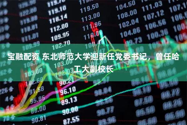 宝融配资 东北师范大学迎新任党委书记，曾任哈工大副校长